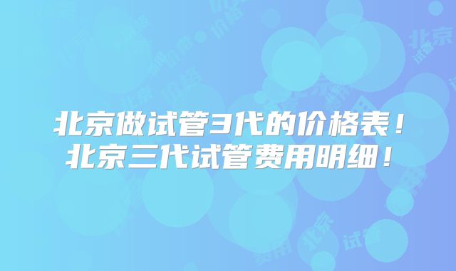北京做试管3代的价格表!北京三代试管费用明细!