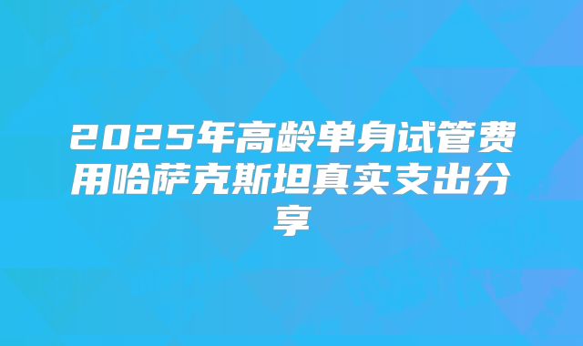 2025年高龄单身试管费用哈萨克斯坦真实支出分享