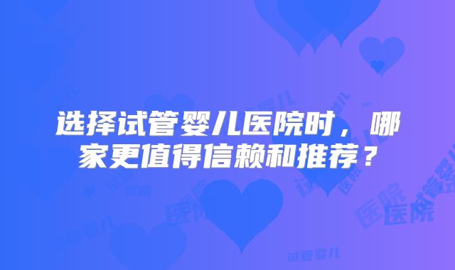 选择试管婴儿医院时，哪家更值得信赖和推荐？