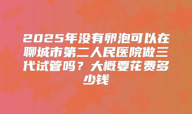 2025年没有卵泡可以在聊城市第二人民医院做三代试管吗？大概要花费多少钱