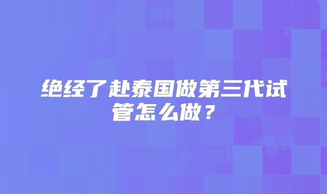 绝经了赴泰国做第三代试管怎么做？