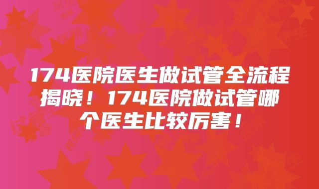 174医院医生做试管全流程揭晓！174医院做试管哪个医生比较厉害！