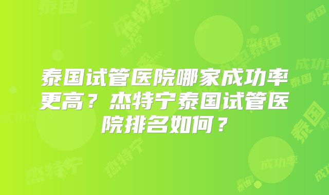 泰国试管医院哪家成功率更高？杰特宁泰国试管医院排名如何？
