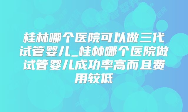 桂林哪个医院可以做三代试管婴儿_桂林哪个医院做试管婴儿成功率高而且费用较低