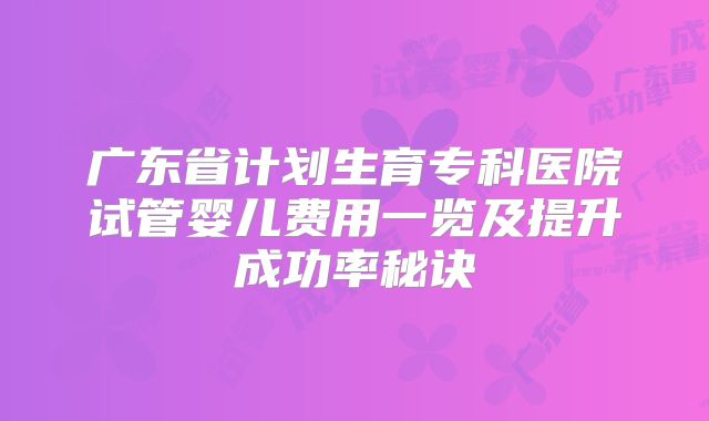 广东省计划生育专科医院试管婴儿费用一览及提升成功率秘诀