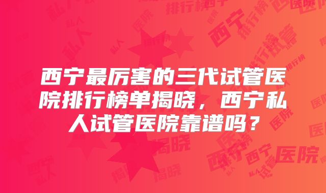 西宁最厉害的三代试管医院排行榜单揭晓，西宁私人试管医院靠谱吗？