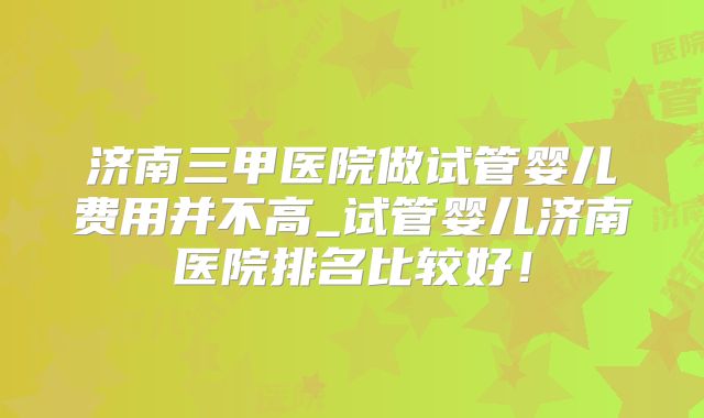 济南三甲医院做试管婴儿费用并不高_试管婴儿济南医院排名比较好!