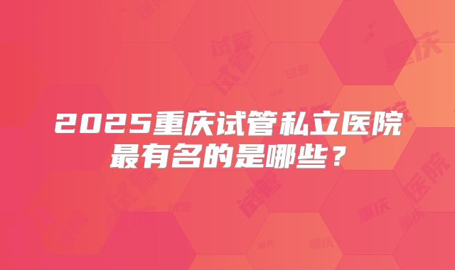2025重庆试管私立医院最有名的是哪些？