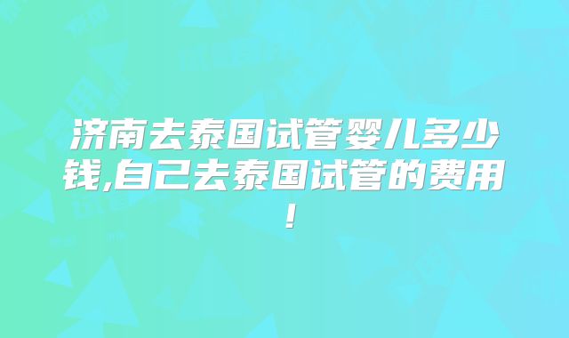 济南去泰国试管婴儿多少钱,自己去泰国试管的费用！