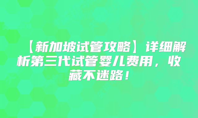 【新加坡试管攻略】详细解析第三代试管婴儿费用，收藏不迷路！