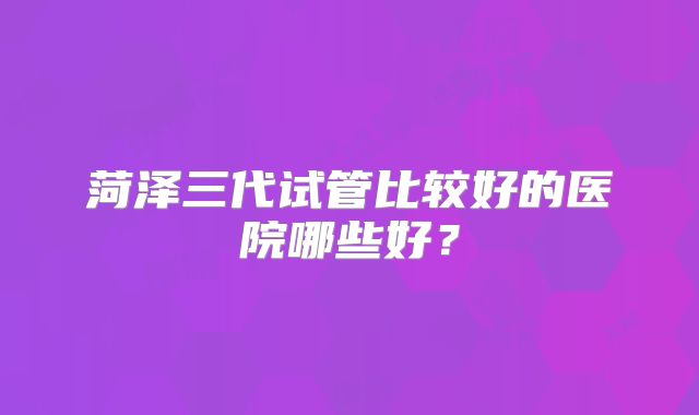 菏泽三代试管比较好的医院哪些好？