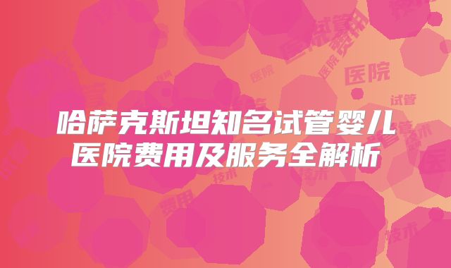 哈萨克斯坦知名试管婴儿医院费用及服务全解析