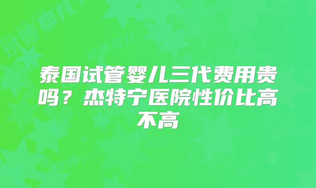 泰国试管婴儿三代费用贵吗？杰特宁医院性价比高不高
