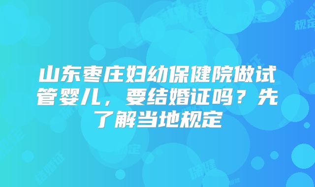 山东枣庄妇幼保健院做试管婴儿，要结婚证吗？先了解当地规定