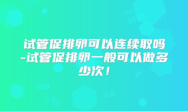 试管促排卵可以连续取吗-试管促排卵一般可以做多少次！