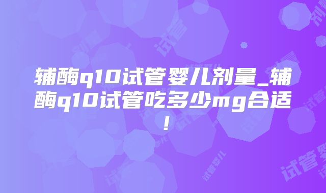 辅酶q10试管婴儿剂量_辅酶q10试管吃多少mg合适！