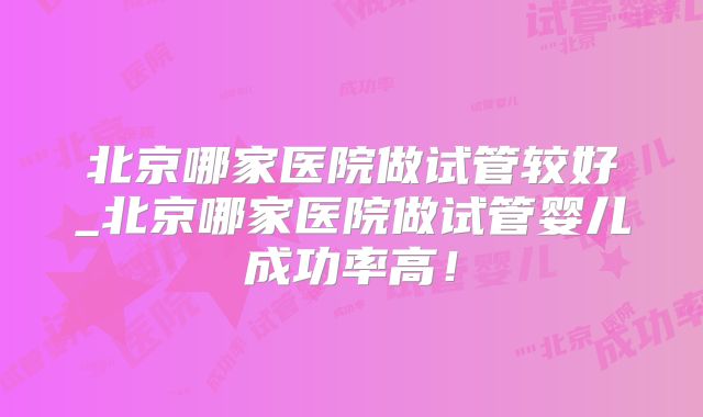 北京哪家医院做试管较好_北京哪家医院做试管婴儿成功率高！