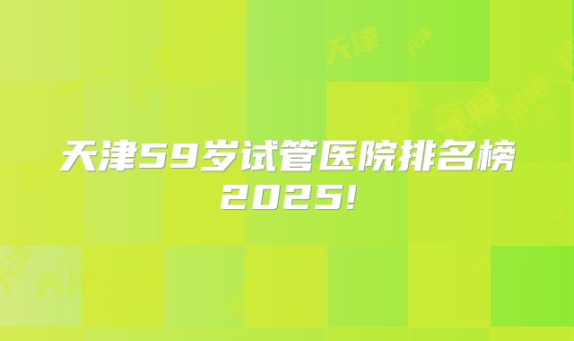 天津59岁试管医院排名榜2025!