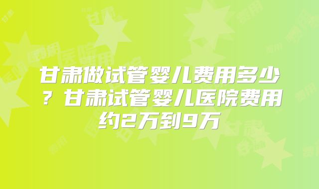 甘肃做试管婴儿费用多少？甘肃试管婴儿医院费用约2万到9万