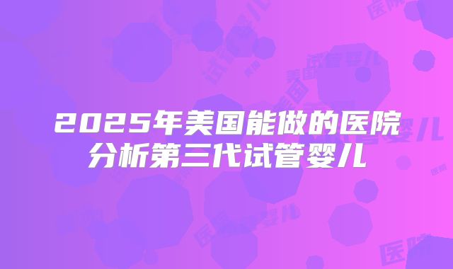 2025年美国能做的医院分析第三代试管婴儿