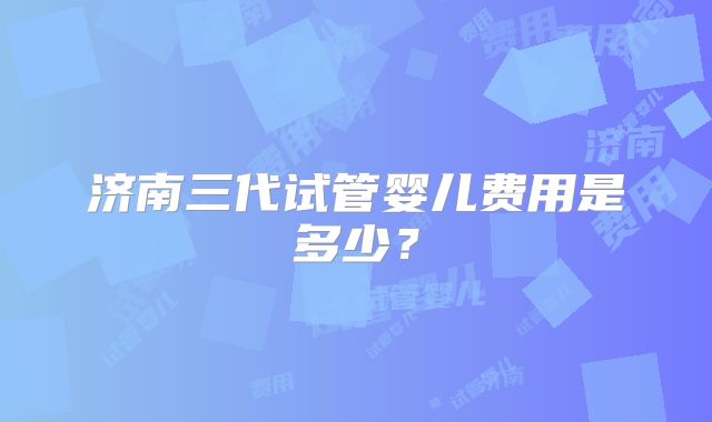 济南三代试管婴儿费用是多少?