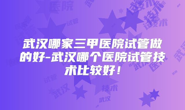 武汉哪家三甲医院试管做的好-武汉哪个医院试管技术比较好!