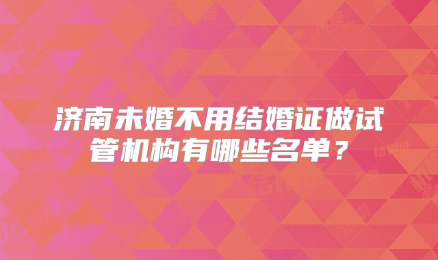 济南未婚不用结婚证做试管机构有哪些名单？