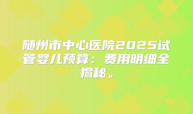 随州市中心医院2025试管婴儿预算：费用明细全揭秘。