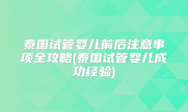 泰国试管婴儿前后注意事项全攻略(泰国试管婴儿成功经验)
