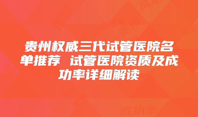贵州权威三代试管医院名单推荐 试管医院资质及成功率详细解读