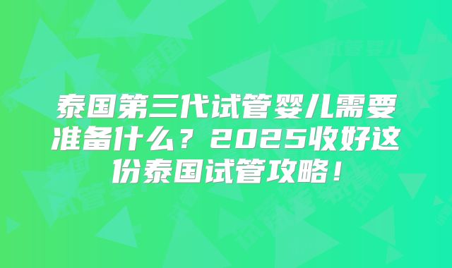 泰国第三代试管婴儿需要准备什么？2025收好这份泰国试管攻略！