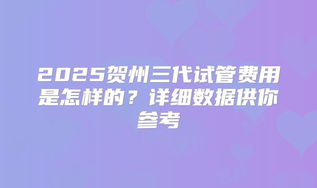 2025贺州三代试管费用是怎样的？详细数据供你参考