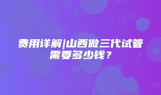 费用详解|山西做三代试管需要多少钱？