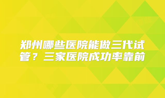 郑州哪些医院能做三代试管？三家医院成功率靠前