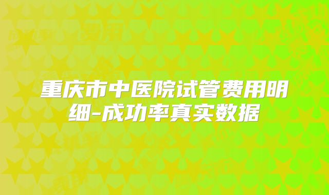 重庆市中医院试管费用明细-成功率真实数据