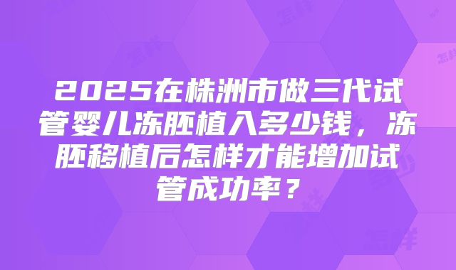 2025在株洲市做三代试管婴儿冻胚植入多少钱，冻胚移植后怎样才能增加试管成功率？
