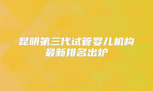 昆明第三代试管婴儿机构最新排名出炉