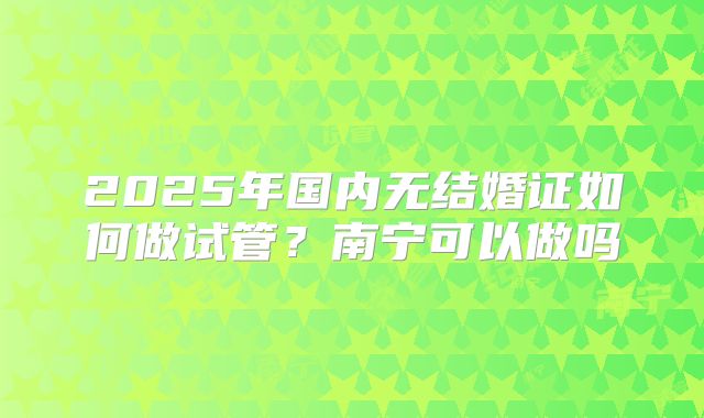 2025年国内无结婚证如何做试管?南宁可以做吗