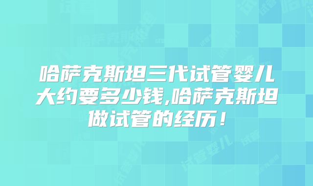 哈萨克斯坦三代试管婴儿大约要多少钱,哈萨克斯坦做试管的经历!