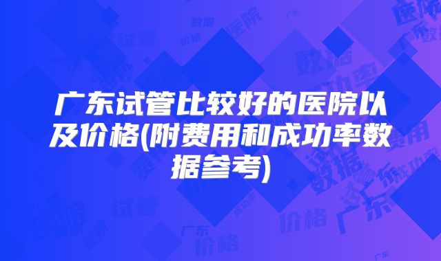 广东试管比较好的医院以及价格(附费用和成功率数据参考)