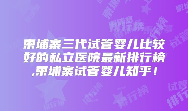 柬埔寨三代试管婴儿比较好的私立医院最新排行榜,柬埔寨试管婴儿知乎！