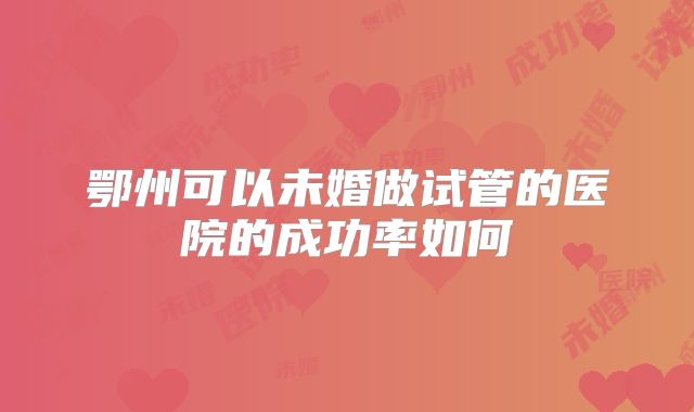 鄂州可以未婚做试管的医院的成功率如何