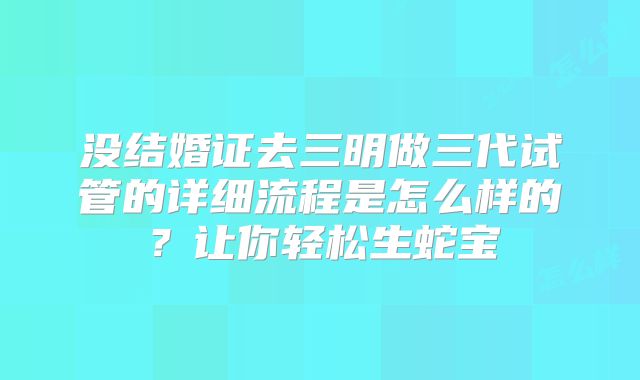 没结婚证去三明做三代试管的详细流程是怎么样的？让你轻松生蛇宝