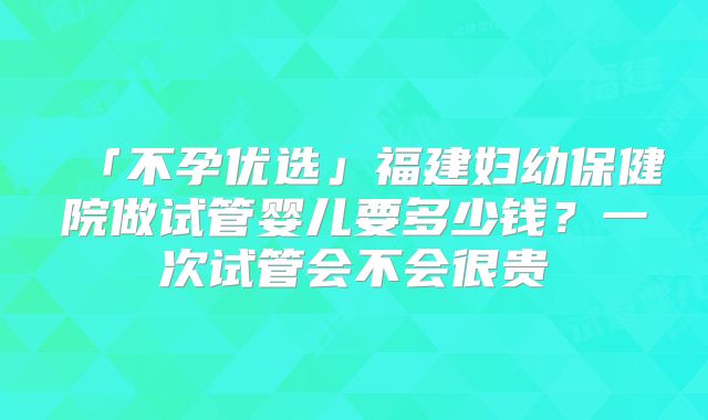 「不孕优选」福建妇幼保健院做试管婴儿要多少钱？一次试管会不会很贵