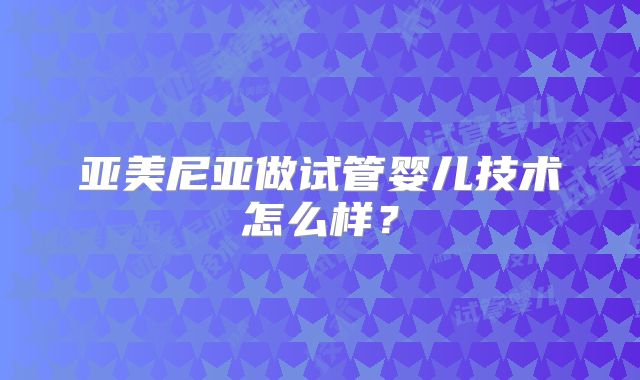 亚美尼亚做试管婴儿技术怎么样?