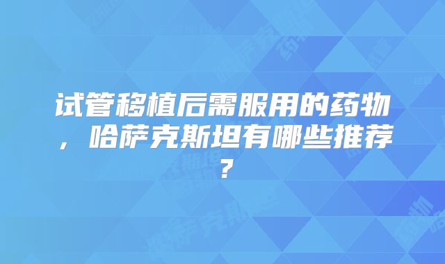 试管移植后需服用的药物,哈萨克斯坦有哪些推荐?