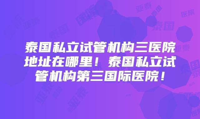 泰国私立试管机构三医院地址在哪里！泰国私立试管机构第三国际医院！