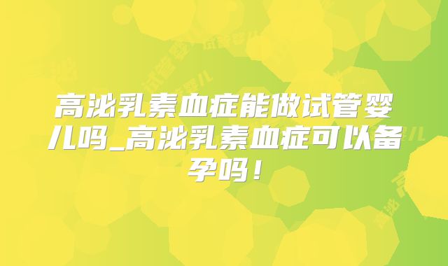 高泌乳素血症能做试管婴儿吗_高泌乳素血症可以备孕吗！
