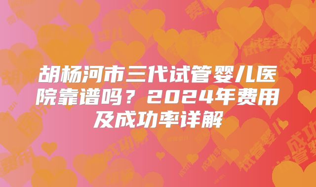 胡杨河市三代试管婴儿医院靠谱吗？2024年费用及成功率详解