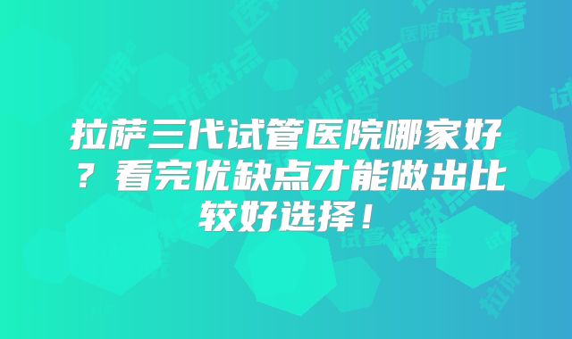 拉萨三代试管医院哪家好?看完优缺点才能做出比较好选择!